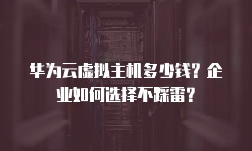 华为云虚拟主机多少钱？企业如何选择不踩雷？