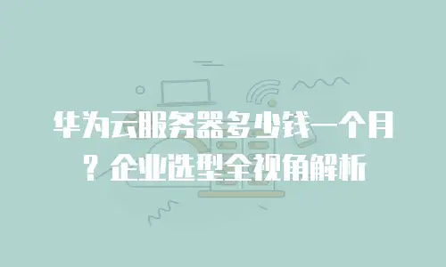 华为云服务器多少钱一个月？企业选型全视角解析
