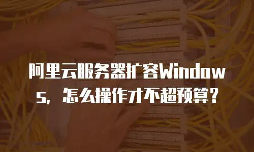 阿里云服务器扩容Windows，怎么操作才不超预算？