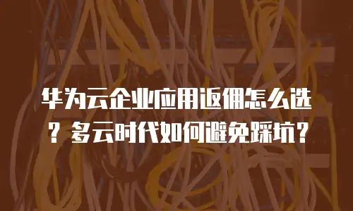 华为云企业应用返佣怎么选？多云时代如何避免踩坑？