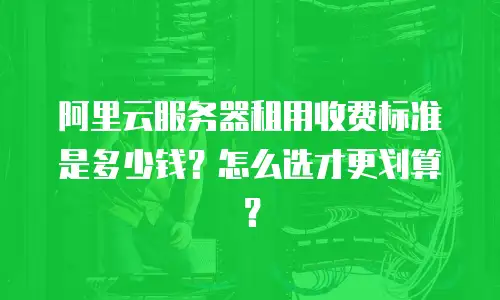 阿里云服务器租用收费标准是多少钱？怎么选才更划算？