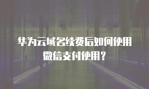 华为云域名续费后如何使用微信支付使用？