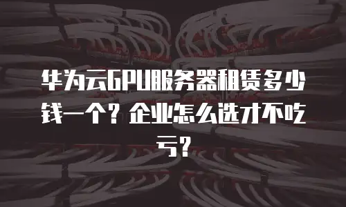 华为云GPU服务器租赁多少钱一个？企业怎么选才不吃亏？