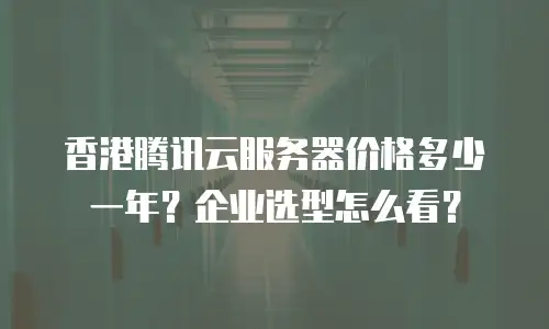 香港腾讯云服务器价格多少一年？企业选型怎么看？