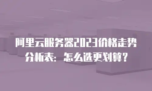 阿里云服务器2023价格走势分析表：怎么选更划算？