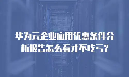 华为云企业应用优惠条件分析报告怎么看才不吃亏？