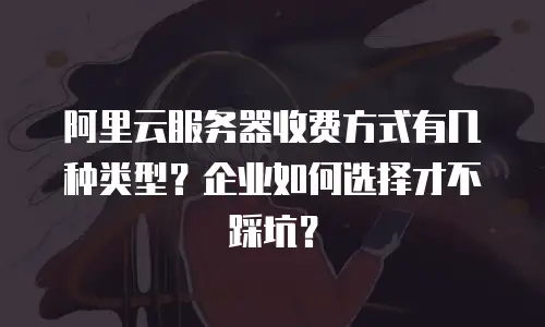 阿里云服务器收费方式有几种类型？企业如何选择才不踩坑？
