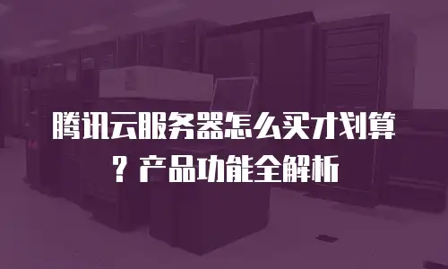腾讯云服务器怎么买才划算？产品功能全解析
