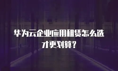 华为云企业应用租赁怎么选才更划算？