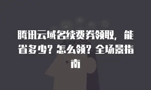 腾讯云域名续费券领取，能省多少？怎么领？全场景指南