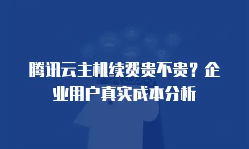 腾讯云主机续费贵不贵？企业用户真实成本分析