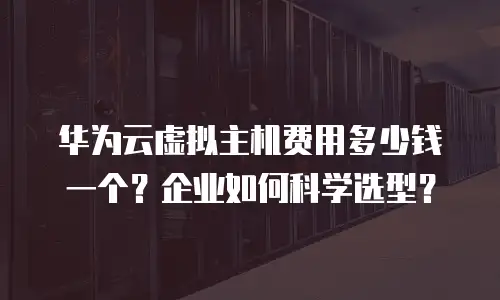 华为云虚拟主机费用多少钱一个？企业如何科学选型？