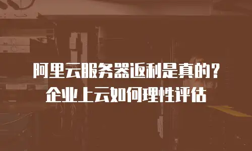 阿里云服务器返利是真的？企业上云如何理性评估