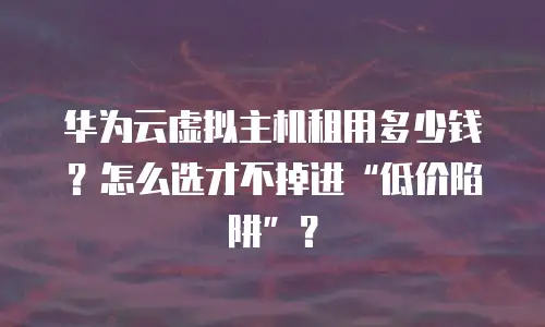 华为云虚拟主机租用多少钱？怎么选才不掉进“低价陷阱”？