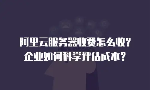阿里云服务器收费怎么收？企业如何科学评估成本？
