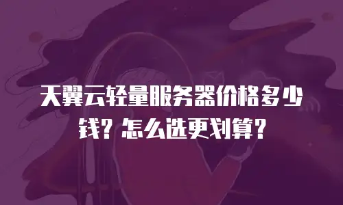 天翼云轻量服务器价格多少钱？怎么选更划算？