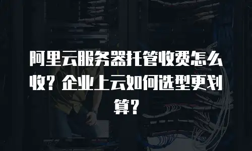 阿里云服务器托管收费怎么收？企业上云如何选型更划算？