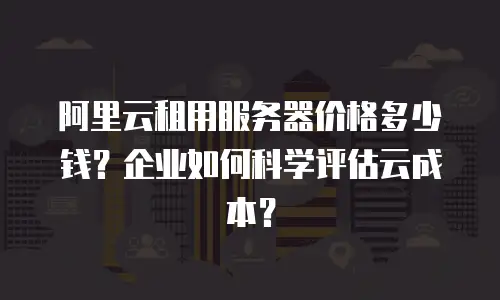 阿里云租用服务器价格多少钱？企业如何科学评估云成本？