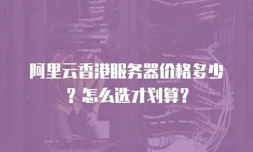 阿里云香港服务器价格多少？怎么选才划算？