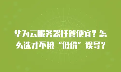 华为云服务器托管便宜？怎么选才不被&ldquo;低价&rdquo;误导？