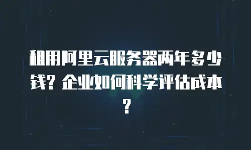 租用阿里云服务器两年多少钱？企业如何科学评估成本？
