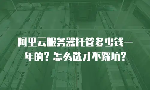 阿里云服务器托管多少钱一年的？怎么选才不踩坑？