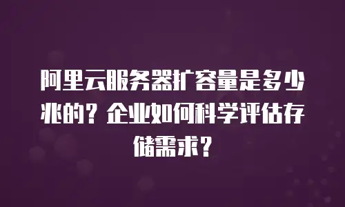 阿里云服务器扩容量是多少兆的？企业如何科学评估存储需求？