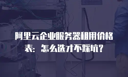 阿里云企业服务器租用价格表：怎么选才不踩坑？