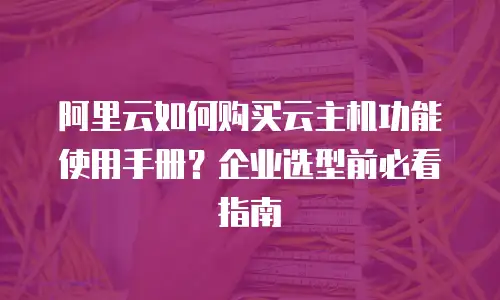 阿里云如何购买云主机功能使用手册？企业选型前必看指南