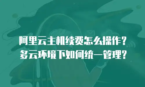 阿里云主机续费怎么操作？多云环境下如何统一管理？