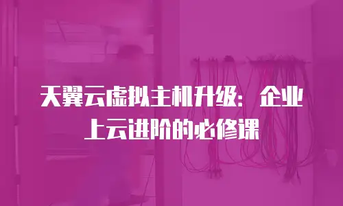 天翼云虚拟主机升级：企业上云进阶的必修课
