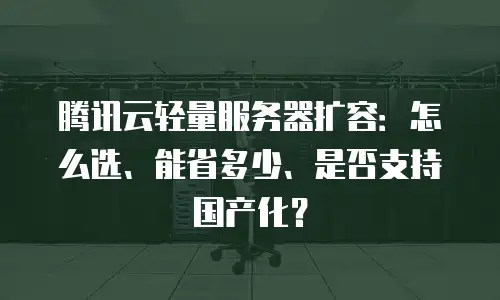 腾讯云轻量服务器扩容：怎么选、能省多少、是否支持国产化？