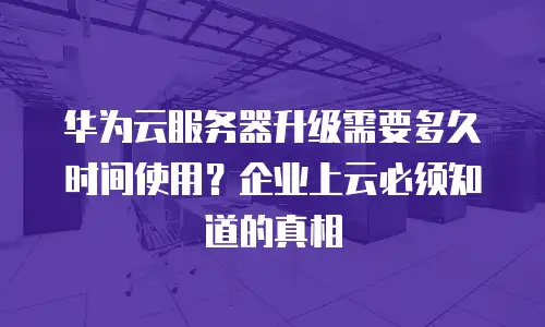 华为云服务器升级需要多久时间使用？企业上云必须知道的真相