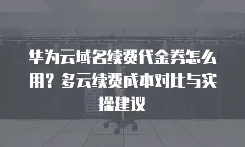华为云域名续费代金券怎么用？多云续费成本对比与实操建议