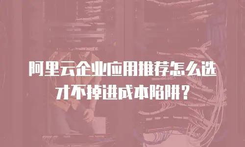 阿里云企业应用推荐怎么选才不掉进成本陷阱？