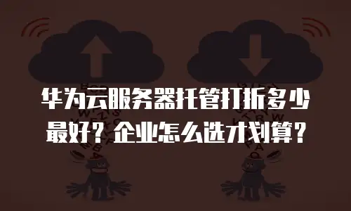 华为云服务器托管打折多少最好？企业怎么选才划算？