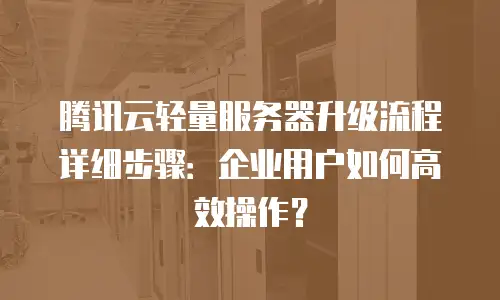 腾讯云轻量服务器升级流程详细步骤：企业用户如何高效操作？