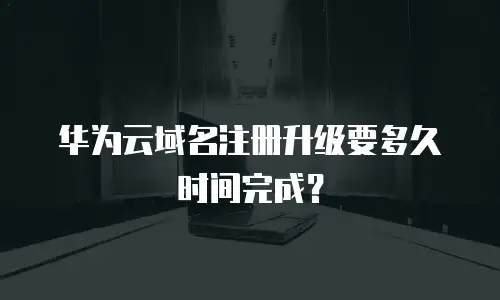 华为云域名注册升级要多久时间完成？