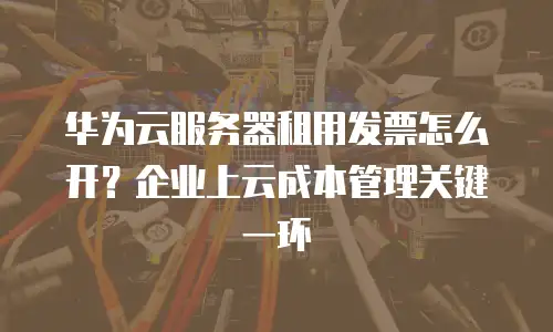 华为云服务器租用发票怎么开？企业上云成本管理关键一环