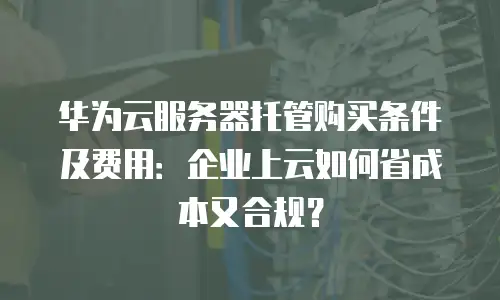 华为云服务器托管购买条件及费用：企业上云如何省成本又合规？