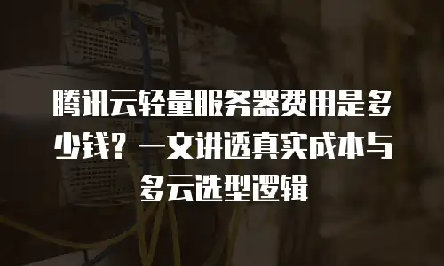 腾讯云轻量服务器费用是多少钱？一文讲透真实成本与多云选型逻辑