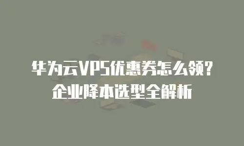 华为云VPS优惠券怎么领？企业降本选型全解析