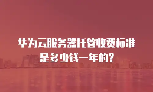 华为云服务器托管收费标准是多少钱一年的？