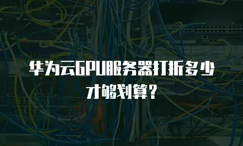 华为云GPU服务器打折多少才够划算？