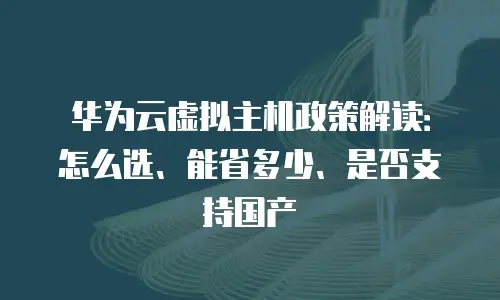 华为云虚拟主机政策解读：怎么选、能省多少、是否支持国产