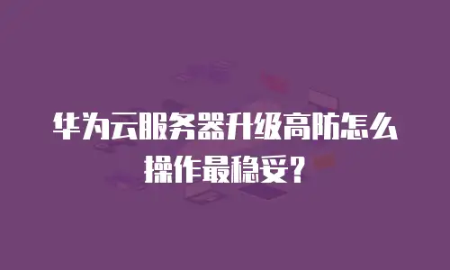 华为云服务器升级高防怎么操作最稳妥？