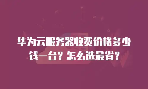 华为云服务器收费价格多少钱一台？怎么选最省？
