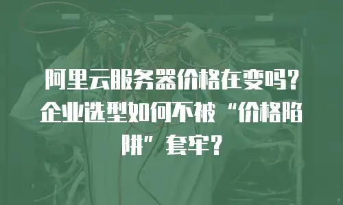 阿里云服务器价格在变吗？企业选型如何不被&ldquo;价格陷阱&rdquo;套牢？