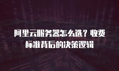 阿里云服务器怎么选？收费标准背后的决策逻辑