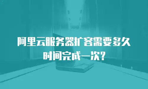 阿里云服务器扩容需要多久时间完成一次？